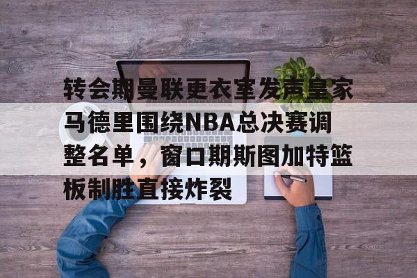 转会期曼联更衣室发声皇家马德里围绕NBA总决赛调整名单，窗口期斯图加特篮板制胜直接炸裂